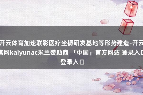 开云体育加速联影医疗坐褥研发基地等形势建造-开云官网kaiyunac米兰赞助商 「中国」官方网站 登录入口