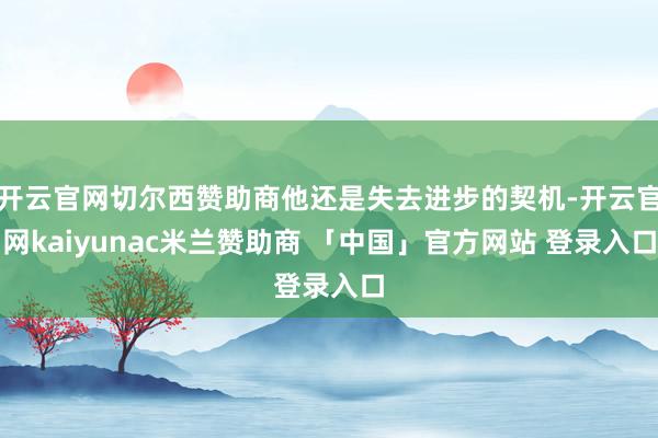 开云官网切尔西赞助商他还是失去进步的契机-开云官网kaiyunac米兰赞助商 「中国」官方网站 登录入口