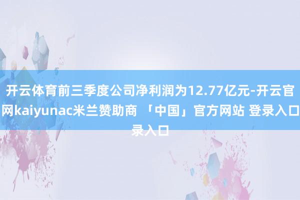 开云体育前三季度公司净利润为12.77亿元-开云官网kaiyunac米兰赞助商 「中国」官方网站 登录入口
