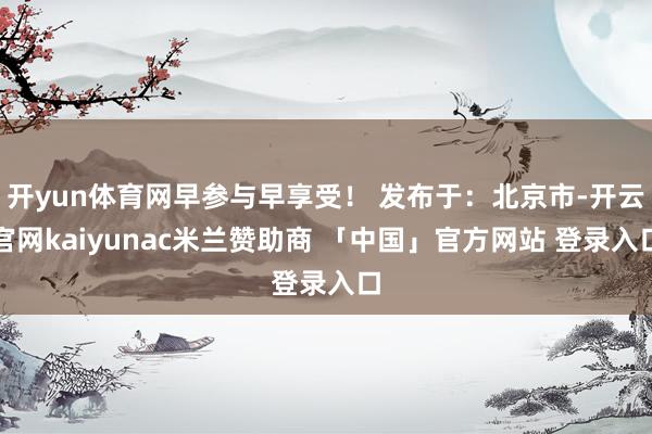开yun体育网早参与早享受！ 发布于：北京市-开云官网kaiyunac米兰赞助商 「中国」官方网站 登录入口