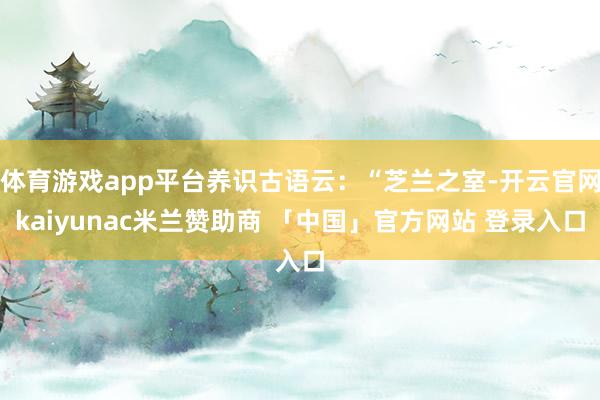 体育游戏app平台养识古语云：“芝兰之室-开云官网kaiyunac米兰赞助商 「中国」官方网站 登录入口