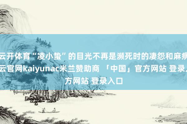 云开体育“凌小蛰”的目光不再是濒死时的凄怨和麻痹-开云官网kaiyunac米兰赞助商 「中国」官方网站 登录入口
