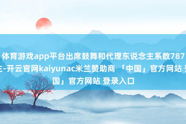 体育游戏app平台出席鼓舞和代理东说念主系数787东说念主-开云官网kaiyunac米兰赞助商 「中国」官方网站 登录入口