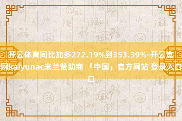 开云体育同比加多272.19%到353.39%-开云官网kaiyunac米兰赞助商 「中国」官方网站 登录入口