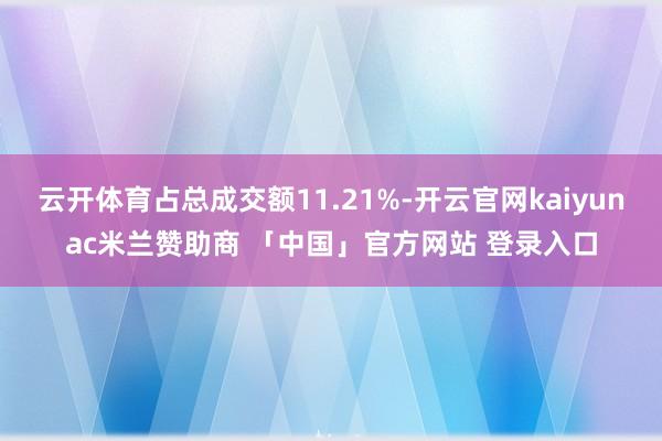 云开体育占总成交额11.21%-开云官网kaiyunac米兰赞助商 「中国」官方网站 登录入口