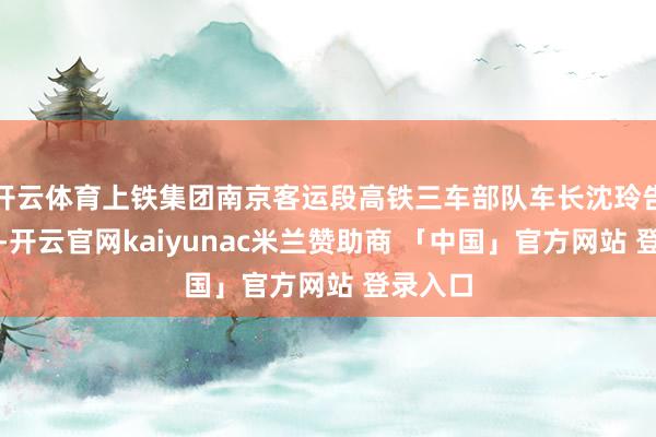 开云体育上铁集团南京客运段高铁三车部队车长沈玲告诉记者-开云官网kaiyunac米兰赞助商 「中国」官方网站 登录入口
