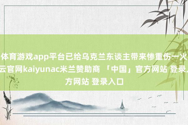 体育游戏app平台已给乌克兰东谈主带来惨重伤一火-开云官网kaiyunac米兰赞助商 「中国」官方网站 登录入口