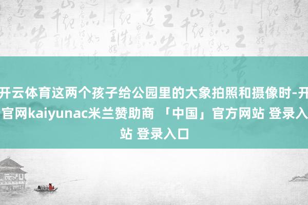 开云体育这两个孩子给公园里的大象拍照和摄像时-开云官网kaiyunac米兰赞助商 「中国」官方网站 登录入口
