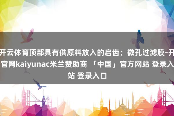 开云体育顶部具有供原料放入的启齿；微孔过滤膜-开云官网kaiyunac米兰赞助商 「中国」官方网站 登录入口