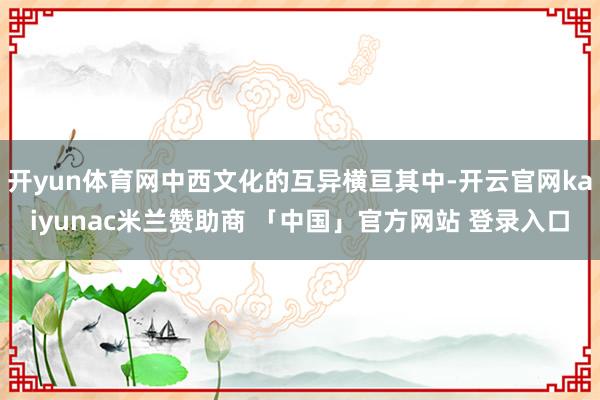 开yun体育网中西文化的互异横亘其中-开云官网kaiyunac米兰赞助商 「中国」官方网站 登录入口