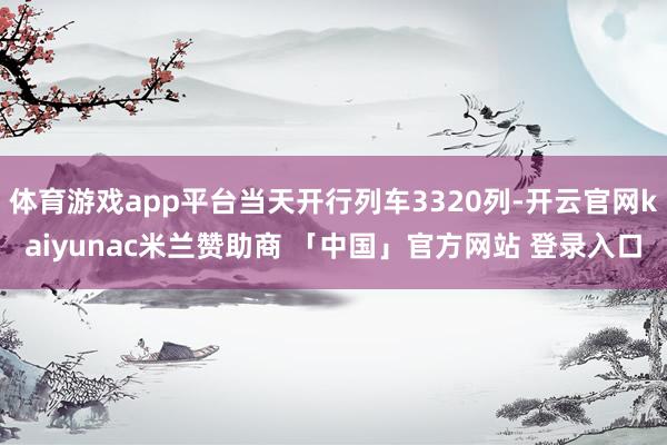 体育游戏app平台当天开行列车3320列-开云官网kaiyunac米兰赞助商 「中国」官方网站 登录入口