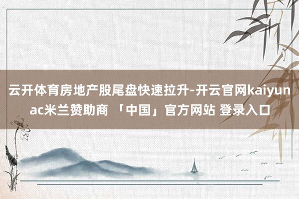 云开体育房地产股尾盘快速拉升-开云官网kaiyunac米兰赞助商 「中国」官方网站 登录入口