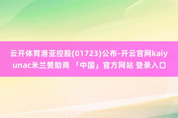 云开体育港亚控股(01723)公布-开云官网kaiyunac米兰赞助商 「中国」官方网站 登录入口