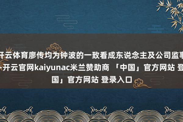 开云体育廖传均为钟波的一致看成东说念主及公司监事会主席-开云官网kaiyunac米兰赞助商 「中国」官方网站 登录入口