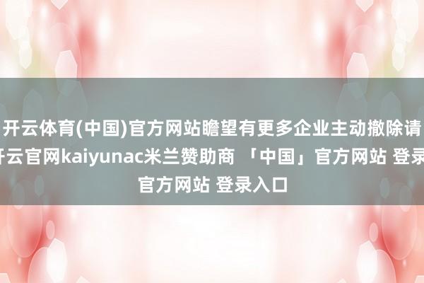 开云体育(中国)官方网站瞻望有更多企业主动撤除请求-开云官网kaiyunac米兰赞助商 「中国」官方网站 登录入口