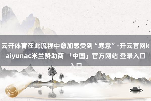 云开体育在此流程中愈加感受到“寒意”-开云官网kaiyunac米兰赞助商 「中国」官方网站 登录入口