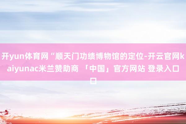 开yun体育网“顺天门功绩博物馆的定位-开云官网kaiyunac米兰赞助商 「中国」官方网站 登录入口