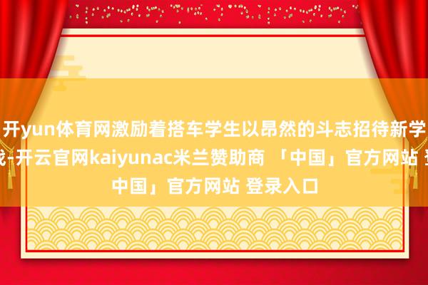 开yun体育网激励着搭车学生以昂然的斗志招待新学期的挑战-开云官网kaiyunac米兰赞助商 「中国」官方网站 登录入口