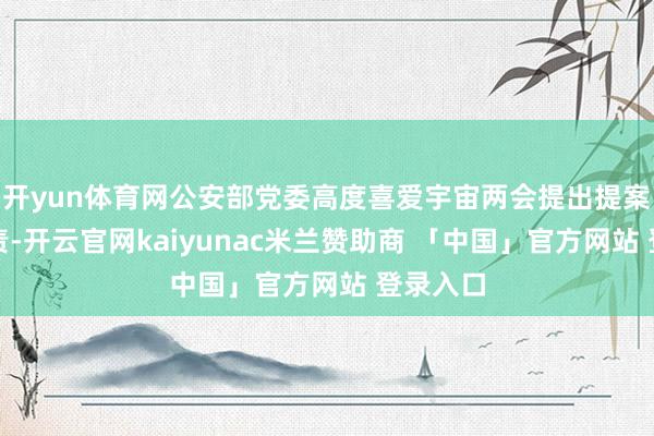 开yun体育网公安部党委高度喜爱宇宙两会提出提案办理职责-开云官网kaiyunac米兰赞助商 「中国」官方网站 登录入口