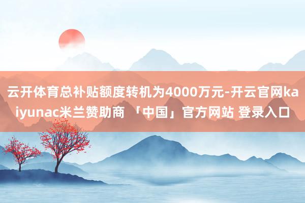 云开体育总补贴额度转机为4000万元-开云官网kaiyunac米兰赞助商 「中国」官方网站 登录入口