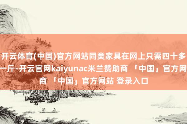 开云体育(中国)官方网站同类家具在网上只需四十多元就可买到一斤-开云官网kaiyunac米兰赞助商 「中国」官方网站 登录入口