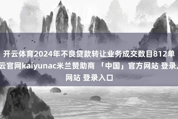开云体育2024年不良贷款转让业务成交数目812单-开云官网kaiyunac米兰赞助商 「中国」官方网站 登录入口