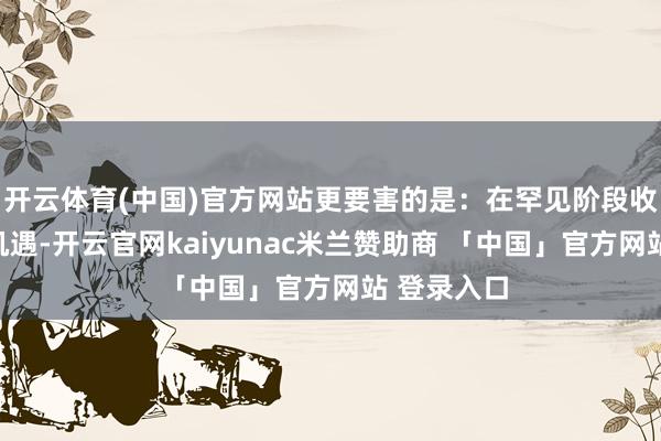 开云体育(中国)官方网站更要害的是：在罕见阶段收拢了历史机遇-开云官网kaiyunac米兰赞助商 「中国」官方网站 登录入口