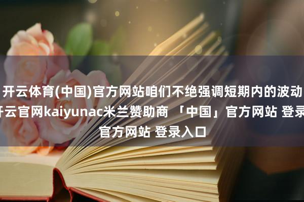 开云体育(中国)官方网站咱们不绝强调短期内的波动性-开云官网kaiyunac米兰赞助商 「中国」官方网站 登录入口