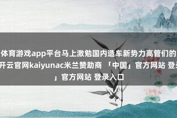 体育游戏app平台马上激勉国内造车新势力高管们的眷注-开云官网kaiyunac米兰赞助商 「中国」官方网站 登录入口