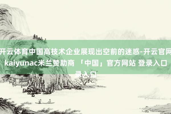 开云体育中国高技术企业展现出空前的迷惑-开云官网kaiyunac米兰赞助商 「中国」官方网站 登录入口