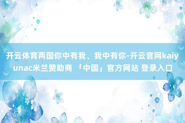 开云体育两国你中有我、我中有你-开云官网kaiyunac米兰赞助商 「中国」官方网站 登录入口