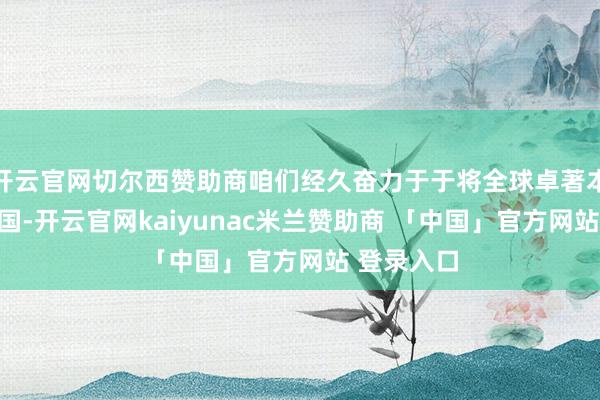 开云官网切尔西赞助商咱们经久奋力于于将全球卓著本领引入本国-开云官网kaiyunac米兰赞助商 「中国」官方网站 登录入口