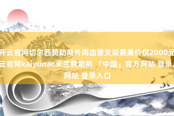 开云官网切尔西赞助商外周血管支架最廉价仅2000元-开云官网kaiyunac米兰赞助商 「中国」官方网站 登录入口