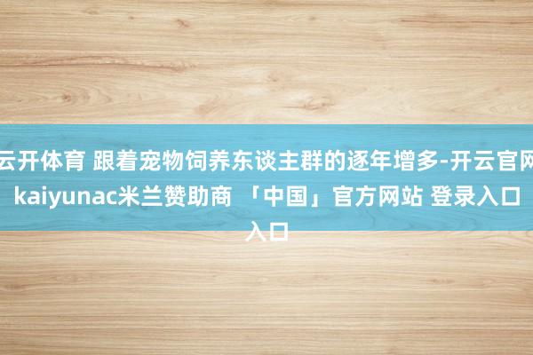 云开体育 跟着宠物饲养东谈主群的逐年增多-开云官网kaiyunac米兰赞助商 「中国」官方网站 登录入口
