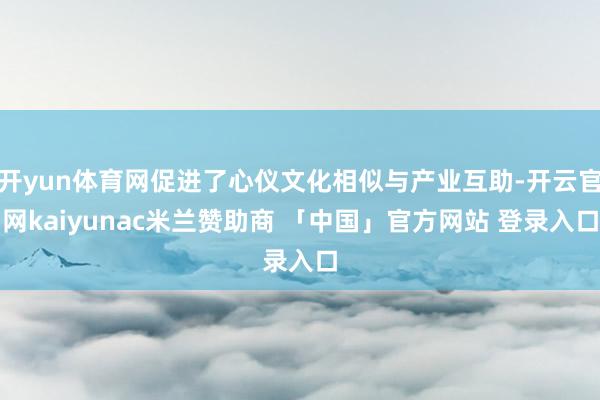 开yun体育网促进了心仪文化相似与产业互助-开云官网kaiyunac米兰赞助商 「中国」官方网站 登录入口