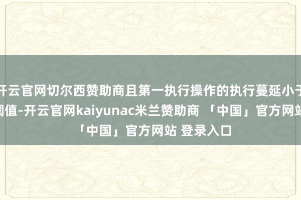 开云官网切尔西赞助商且第一执行操作的执行蔓延小于执行蔓延阈值-开云官网kaiyunac米兰赞助商 「中国」官方网站 登录入口