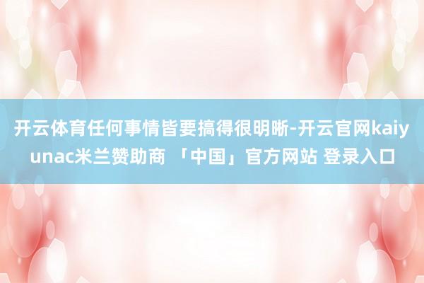 开云体育任何事情皆要搞得很明晰-开云官网kaiyunac米兰赞助商 「中国」官方网站 登录入口