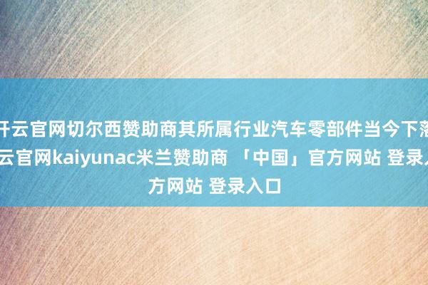 开云官网切尔西赞助商其所属行业汽车零部件当今下落-开云官网kaiyunac米兰赞助商 「中国」官方网站 登录入口