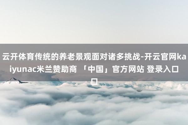 云开体育传统的养老景观面对诸多挑战-开云官网kaiyunac米兰赞助商 「中国」官方网站 登录入口