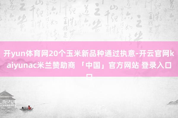 开yun体育网20个玉米新品种通过执意-开云官网kaiyunac米兰赞助商 「中国」官方网站 登录入口