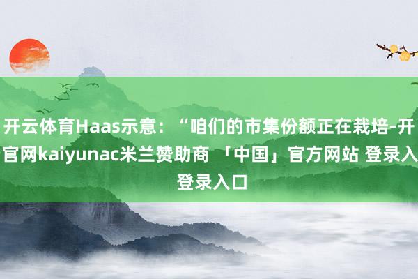 开云体育Haas示意：“咱们的市集份额正在栽培-开云官网kaiyunac米兰赞助商 「中国」官方网站 登录入口