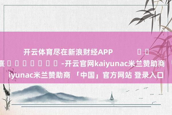 开云体育尽在新浪财经APP            						职守裁剪：何俊熹 							-开云官网kaiyunac米兰赞助商 「中国」官方网站 登录入口