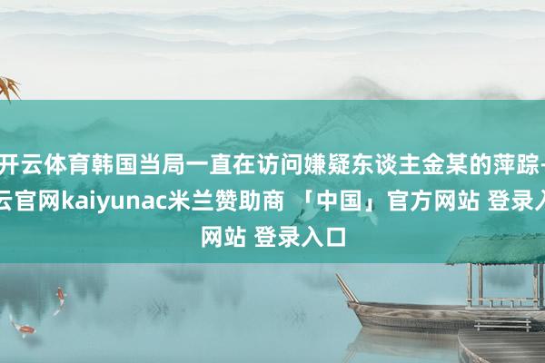 开云体育韩国当局一直在访问嫌疑东谈主金某的萍踪-开云官网kaiyunac米兰赞助商 「中国」官方网站 登录入口