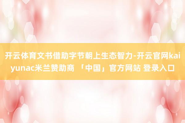 开云体育文书借助字节朝上生态智力-开云官网kaiyunac米兰赞助商 「中国」官方网站 登录入口