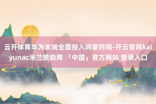 云开体育华为末端全面投入鸿蒙时间-开云官网kaiyunac米兰赞助商 「中国」官方网站 登录入口