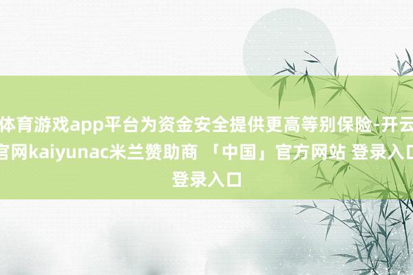 体育游戏app平台为资金安全提供更高等别保险-开云官网kaiyunac米兰赞助商 「中国」官方网站 登录入口