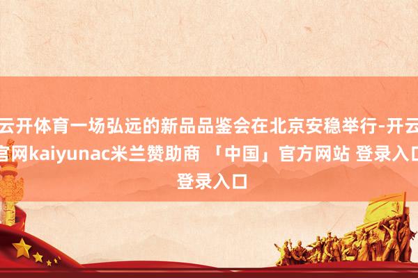 云开体育一场弘远的新品品鉴会在北京安稳举行-开云官网kaiyunac米兰赞助商 「中国」官方网站 登录入口
