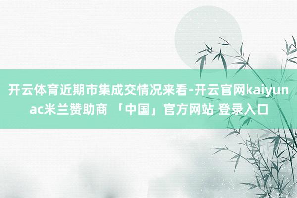 开云体育近期市集成交情况来看-开云官网kaiyunac米兰赞助商 「中国」官方网站 登录入口