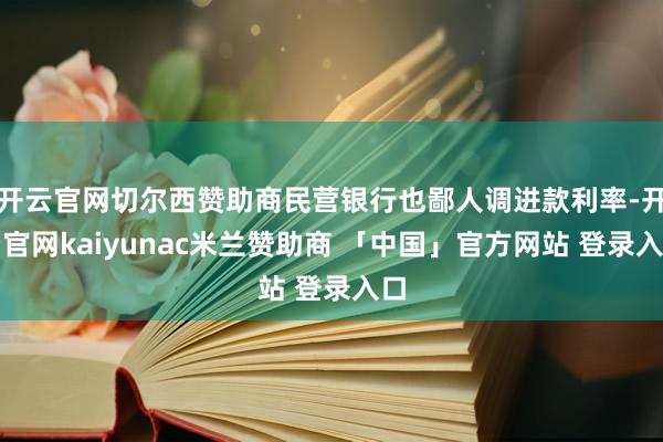 开云官网切尔西赞助商民营银行也鄙人调进款利率-开云官网kaiyunac米兰赞助商 「中国」官方网站 登录入口