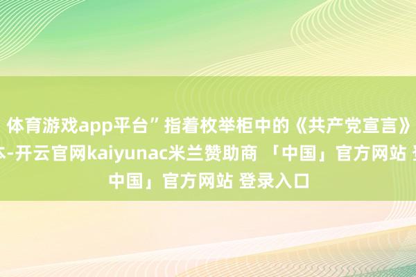 体育游戏app平台”指着枚举柜中的《共产党宣言》华文译本-开云官网kaiyunac米兰赞助商 「中国」官方网站 登录入口